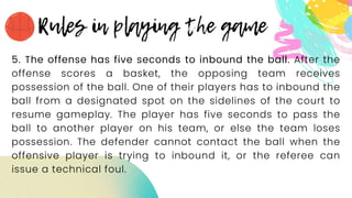 5. The offense has five seconds to inbound the ball. After the
offense scores a basket, the opposing team receives
possession of the ball. One of their players has to inbound the
ball from a designated spot on the sidelines of the court to
resume gameplay. The player has five seconds to pass the
ball to another player on his team, or else the team loses
possession. The defender cannot contact the ball when the
offensive player is trying to inbound it, or the referee can
issue a technical foul.
 