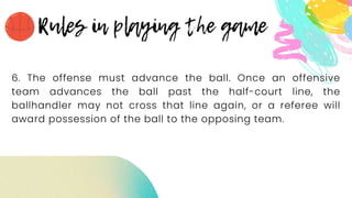 6. The offense must advance the ball. Once an offensive
team advances the ball past the half-court line, the
ballhandler may not cross that line again, or a referee will
award possession of the ball to the opposing team.
 