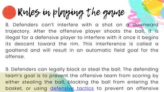 8. Defenders can’t interfere with a shot on a downward
trajectory. After the offensive player shoots the ball, it is
illegal for a defensive player to interfere with it once it begins
its descent toward the rim. This interference is called a
goaltend and will result in an automatic field goal for the
offense.
9. Defenders can legally block or steal the ball. The defending
team’s goal is to prevent the offensive team from scoring by
either stealing the ball, blocking the ball from entering the
basket, or using defensive tactics to prevent an offensive
 