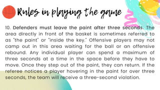 10. Defenders must leave the paint after three seconds. The
area directly in front of the basket is sometimes referred to
as "the paint" or "inside the key." Offensive players may not
camp out in this area waiting for the ball or an offensive
rebound. Any individual player can spend a maximum of
three seconds at a time in the space before they have to
move. Once they step out of the paint, they can return. If the
referee notices a player hovering in the paint for over three
seconds, the team will receive a three-second violation.
 
