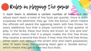 11. Each team is allotted a certain number of fouls. The NBA
allows each team a total of five fouls per quarter. Once a team
surpasses this allotment, they go “into the bonus,” which means
the officials will award the opposing team with free throws for
every additional foul that a player commits in that quarter of
play. In the NCAA, these foul shots are known as "one and one"
shots, which means that if a player makes the first free throw,
they receive a second free throw. If they miss the first free throw,
either team can rebound the errant shot and claim possession.
After 10 team fouls, the opposing team gets a "double bonus,"
which means they get to take two foul shots.
 