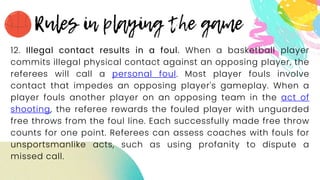 12. Illegal contact results in a foul. When a basketball player
commits illegal physical contact against an opposing player, the
referees will call a personal foul. Most player fouls involve
contact that impedes an opposing player's gameplay. When a
player fouls another player on an opposing team in the act of
shooting, the referee rewards the fouled player with unguarded
free throws from the foul line. Each successfully made free throw
counts for one point. Referees can assess coaches with fouls for
unsportsmanlike acts, such as using profanity to dispute a
missed call.
 