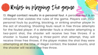 13. Illegal contact results in a personal foul. A personal foul is an
infraction that violates the rules of the game. Players can incur
personal fouls by pushing, blocking, or striking another player in
the act of shooting. Shooting fouls result in free throw attempts
for the fouled player. If a defender fouls a shooter attempting a
two-point shot, the shooter will receive two free throws. If a
shooter is fouled during a three-point shot attempt, they will
receive three free throws. If the player makes the shot they were
attempting at the time of illegal contact, the basket counts, and
the shooter will receive one free throw.
 