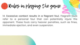 14. Excessive contact results in a flagrant foul. Flagrant fouls
refer to a personal foul that can potentially injure the
opponent. These fouls carry heavier penalties, such as fines,
immediate ejection, and even suspension.
 