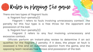 There are two types of flagrant fouls:
a. flagrant foul—penalty(1)
Flagrant 1 refers to fouls involving unnecessary contact. The
penalty for this foul type is a free throw for the opponent and
possession of the ball.
b. flagrant foul—penalty(2)
Flagrant 2 refers to any foul involving unnecessary and
excessive contact.
Officials perform an instant-play review to determine if an act
qualifies for the flagrant 2 penalty. If it does, the player at fault is
assessed a fine and an automatic ejection from the game, and the
opposing team receives free throws and possession of the ball.
 