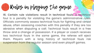 16. Certain rule violations result in technical fouls. A technical
foul is a penalty for violating the game’s administrative rules.
Officials commonly assess technical fouls for fighting and verbal
abuse, often assessing coaches with this penalty if they are too
abrasive when disputing a call. Technical fouls result in a free
throw and a change of possession. If a player or coach receives
two technical fouls in the same game, the referee will eject
them. Players with a long history of technical fouls risk
suspension from the regular season and even playoff games.
 
