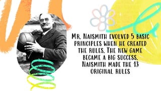 Mr. Naismith evolved 5 basic
principles when he created
the rules. The new game
became a big success.
Naismith made the 13
original rules
 