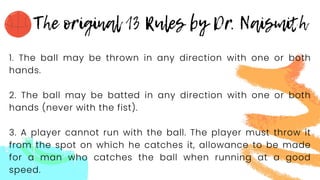 1. The ball may be thrown in any direction with one or both
hands.
2. The ball may be batted in any direction with one or both
hands (never with the fist).
3. A player cannot run with the ball. The player must throw it
from the spot on which he catches it, allowance to be made
for a man who catches the ball when running at a good
speed.
 