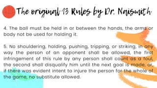 4. The ball must be held in or between the hands, the arms or
body not be used for holding it.
5. No shouldering, holding, pushing, tripping, or striking, in any
way the person of an opponent shall be allowed, the first
infringement of this rule by any person shall count as a foul,
the second shall disqualify him until the next goal is made, or,
if there was evident intent to injure the person for the whole of
the game, no substitute allowed.
 