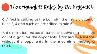 6. A foul is striking at the ball with the fist, violation of
rules 3, 4 and such as described in rule 5.
7. If either side makes three consecutive fouls, it shall
count a goal for the opponents. (Consecutive means
without the opponents in the meantime making a
foul).
 