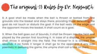 8. A goal shall be made when the ball is thrown or batted from the
grounds into the basket and stays there, providing those defending the
goal do not touch or disturb the goal. If the ball rests on the edge and
the opponent moves the basket, it shall count as a goal.
9. When the ball goes out of bounds, it shall be thrown into the field and
played by the person first touching it. In case of a dispute, the umpire
shall throw it straight into the field. The thrower-in it is allowed five
seconds. If he holds it longer it shall go to the opponent. If any side
paersists in delaying the game, the umpire shall call a foul on them.
 