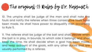 10. The umpire shall be judge of the men and shall note the
fouls and notify the referee when three consecutive fouls have
been made. He shall have power to disqualify men according
to Rule 5.
11. The referee shall be judge of the ball and shall decide when
the ball is in play, in bounds, to which side it belongs, and shall
keep the time. He shall decide when a goal has been made,
and keep account of the goals, with any other duties that are
usually performed by a referee.
 