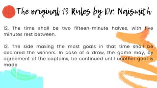 12. The time shall be two fifteen-minute halves, with five
minutes rest between.
13. The side making the most goals in that time shall be
declared the winners. In case of a draw, the game may, by
agreement of the captains, be continued until another goal is
made.
 