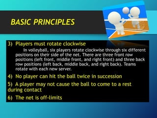 BASIC PRINCIPLES
3) Players must rotate clockwise
In volleyball, six players rotate clockwise through six different
positions on their side of the net. There are three front row
positions (left front, middle front, and right front) and three back
row positions (left back, middle back, and right back). Teams
rotate with each new server.

4) No player can hit the ball twice in succession
5) A player may not cause the ball to come to a rest
during contact

6) The net is off-limits

 