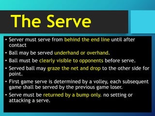 The Serve
• Server must serve from behind the end line until after
contact
• Ball may be served underhand or overhand.
• Ball must be clearly visible to opponents before serve.
• Served ball may graze the net and drop to the other side for
point.
• First game serve is determined by a volley, each subsequent
game shall be served by the previous game loser.
• Serve must be returned by a bump only. no setting or
attacking a serve.

 