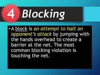 4 Blocking
• A block is an attempt to halt an
opponent’s attack by jumping with
the hands overhead to create a
barrier at the net. The most
common blocking violation is
touching the net.

 