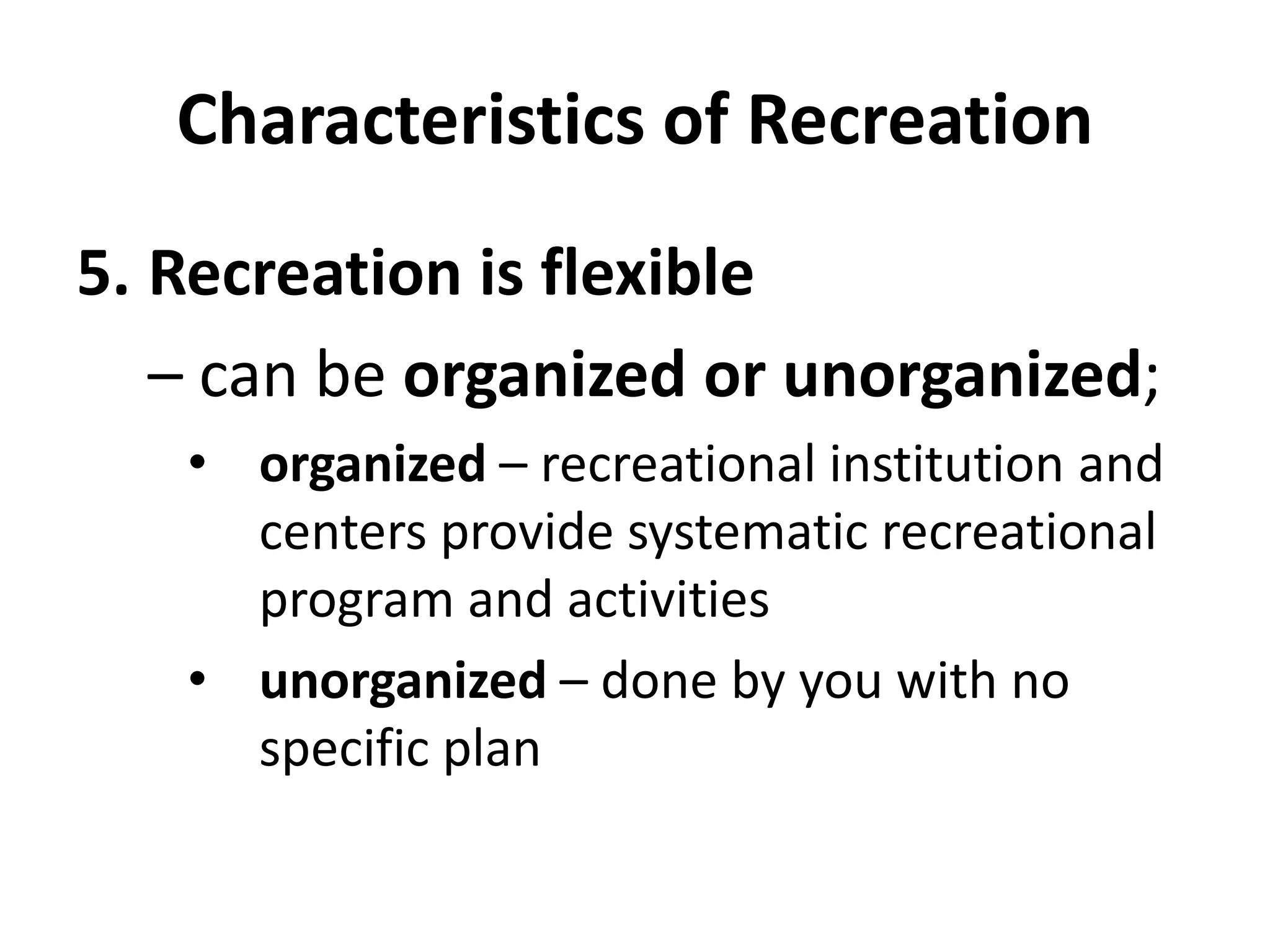 Characteristics of Recreation
5. Recreation is flexible
– can be organized or unorganized;
• organized – recreational institution and
centers provide systematic recreational
program and activities
• unorganized – done by you with no
specific plan
 