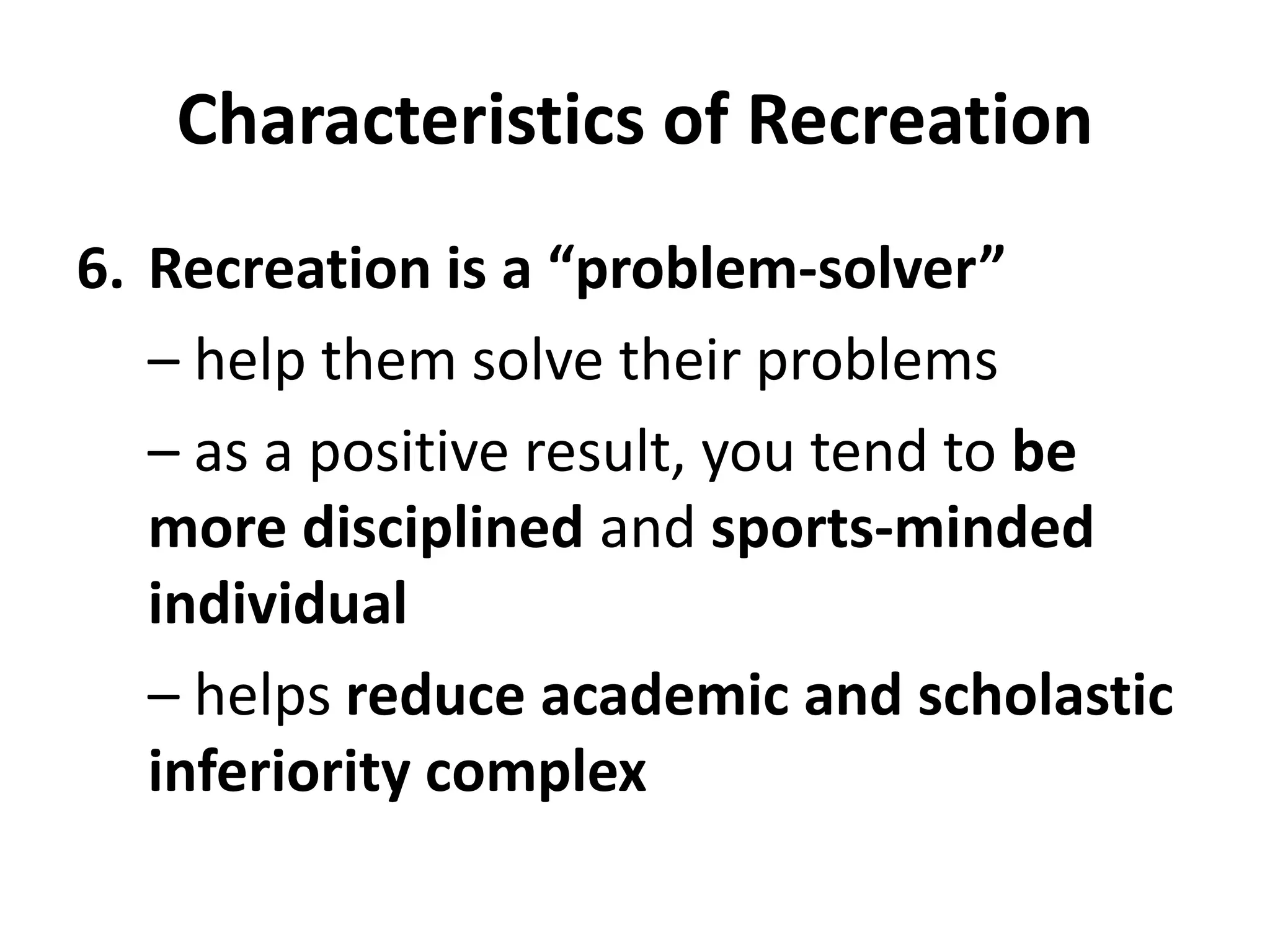 Characteristics of Recreation
6. Recreation is a “problem-solver”
– help them solve their problems
– as a positive result, you tend to be
more disciplined and sports-minded
individual
– helps reduce academic and scholastic
inferiority complex
 