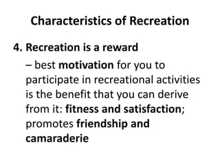 Characteristics of Recreation
4. Recreation is a reward
– best motivation for you to
participate in recreational activities
is the benefit that you can derive
from it: fitness and satisfaction;
promotes friendship and
camaraderie
 