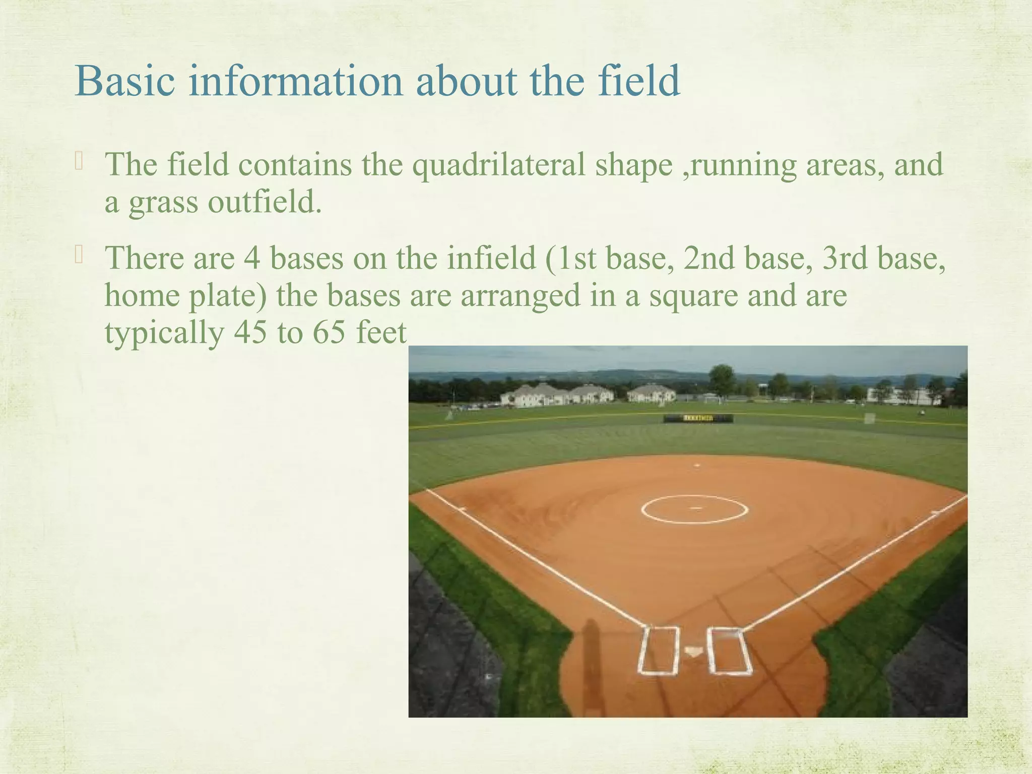 Basic information about the field
 The field contains the quadrilateral shape ,running areas, and
a grass outfield.
 There are 4 bases on the infield (1st base, 2nd base, 3rd base,
home plate) the bases are arranged in a square and are
typically 45 to 65 feet
 