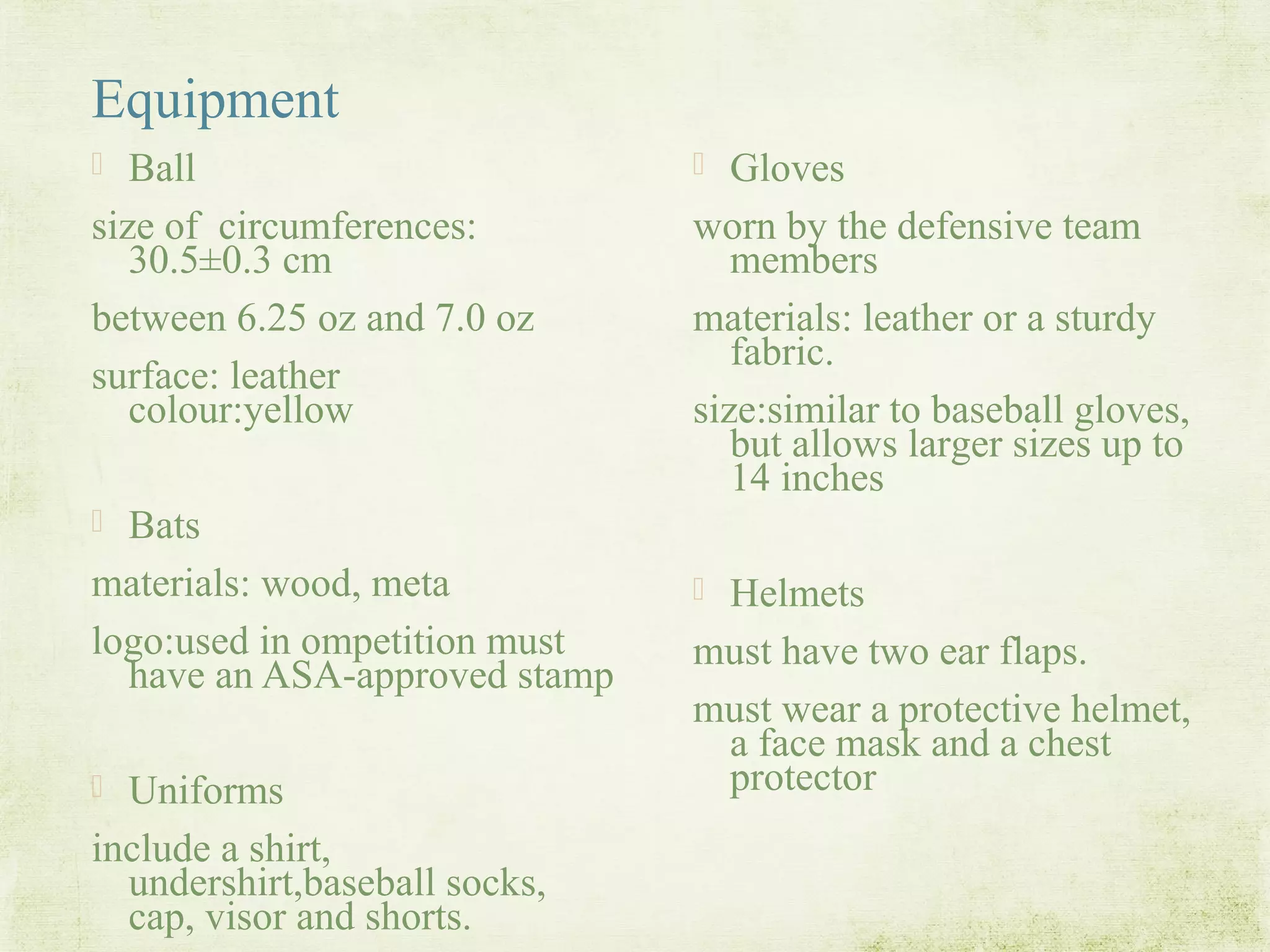 Equipment
 Ball
size of circumferences:
30.5±0.3 cm
between 6.25 oz and 7.0 oz
surface: leather
colour:yellow
 Bats
materials: wood, meta
logo:used in ompetition must
have an ASA-approved stamp
 Uniforms
include a shirt,
undershirt,baseball socks,
cap, visor and shorts.
 Gloves
worn by the defensive team
members
materials: leather or a sturdy
fabric.
size:similar to baseball gloves,
but allows larger sizes up to
14 inches
 Helmets
must have two ear flaps.
must wear a protective helmet,
a face mask and a chest
protector
 