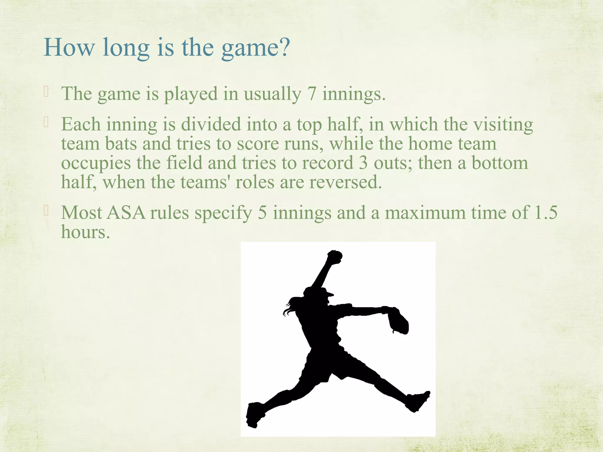How long is the game?
 The game is played in usually 7 innings.
 Each inning is divided into a top half, in which the visiting
team bats and tries to score runs, while the home team
occupies the field and tries to record 3 outs; then a bottom
half, when the teams' roles are reversed.
 Most ASA rules specify 5 innings and a maximum time of 1.5
hours.
 
