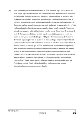 PE-CONS 59/21 EB/sj 9
ECOMP.2 FR
(20) Pour garantir l'égalité de traitement de tous les États membres, il y a lieu de prévoir un
délai unique applicable à l'ensemble des États membres pour la soumission des demandes
de contribution financière au titre de la réserve. La nature spécifique de la réserve et la
période de mise en œuvre relativement courte justifient l'établissement d'une période de
référence sur mesure et rendraient disproportionnée l'exigence pour les États membres de
fournir sur une base annuelle les documents requis par l'article 63, paragraphes 5, 6 et 7, du
règlement financier. Étant donné, en outre, que les risques pour le budget de l'Union sont
atténués par l'exigence relative à l'utilisation, pour la réserve, d'un système de gestion et de
contrôle fiable existant déjà dans les États membres ou, à défaut, que ceux-ci doivent
mettre en place, il est justifié de déroger à l'obligation des États membres de fournir les
documents requis au plus tard en février ou en mars de chaque année. Pour permettre à la
Commission de vérifier que la contribution financière au titre de la réserve a été utilisée de
manière correcte, il convient que les États membres soient également tenus de présenter,
dans le cadre de la demande de contribution financière au titre de la réserve, des rapports
de mise en œuvre fournissant des informations plus détaillées relatives aux actions
financées, décrivant les conséquences négatives du retrait du Royaume-Uni de l'Union sur
les entreprises et les secteurs économiques, les éléments comptables, un résumé des
rapports finaux d'audit et des contrôles effectués, une déclaration de gestion, ainsi que
l'avis d'un organisme d'audit indépendant élaboré conformément aux normes
internationalement reconnues en matière d'audit.
 