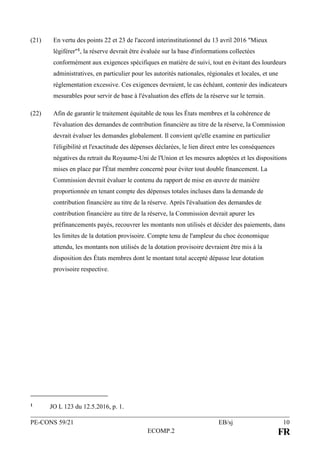 PE-CONS 59/21 EB/sj 10
ECOMP.2 FR
(21) En vertu des points 22 et 23 de l'accord interinstitutionnel du 13 avril 2016 "Mieux
légiférer"1, la réserve devrait être évaluée sur la base d'informations collectées
conformément aux exigences spécifiques en matière de suivi, tout en évitant des lourdeurs
administratives, en particulier pour les autorités nationales, régionales et locales, et une
réglementation excessive. Ces exigences devraient, le cas échéant, contenir des indicateurs
mesurables pour servir de base à l'évaluation des effets de la réserve sur le terrain.
(22) Afin de garantir le traitement équitable de tous les États membres et la cohérence de
l'évaluation des demandes de contribution financière au titre de la réserve, la Commission
devrait évaluer les demandes globalement. Il convient qu'elle examine en particulier
l'éligibilité et l'exactitude des dépenses déclarées, le lien direct entre les conséquences
négatives du retrait du Royaume-Uni de l'Union et les mesures adoptées et les dispositions
mises en place par l'État membre concerné pour éviter tout double financement. La
Commission devrait évaluer le contenu du rapport de mise en œuvre de manière
proportionnée en tenant compte des dépenses totales incluses dans la demande de
contribution financière au titre de la réserve. Après l'évaluation des demandes de
contribution financière au titre de la réserve, la Commission devrait apurer les
préfinancements payés, recouvrer les montants non utilisés et décider des paiements, dans
les limites de la dotation provisoire. Compte tenu de l'ampleur du choc économique
attendu, les montants non utilisés de la dotation provisoire devraient être mis à la
disposition des États membres dont le montant total accepté dépasse leur dotation
provisoire respective.
1 JO L 123 du 12.5.2016, p. 1.
 
