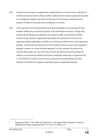 PE-CONS 59/21 EB/sj 11
ECOMP.2 FR
(23) Compte tenu de la nature exceptionnelle et particulière de la réserve et de ses objectifs, la
Commission devrait aider les États membres à déterminer les mesures permettant de pallier
les conséquences négatives du retrait du Royaume-Uni de l'Union, notamment sur la
manière d'évaluer le lien direct entre les dépenses et le retrait.
(24) Afin de garantir le bon fonctionnement de la gestion partagée, il convient que les États
membres établissent un système de gestion et de contrôle pour la réserve. Chaque État
membre devrait désigner un organisme ou, lorsque le cadre constitutionnel de l'État
membre l'exige, plusieurs organismes responsables de la gestion de la réserve et un
organisme d'audit indépendant, et notifier à la Commission l'identité du ou des organismes
désignés. Il devrait être possible pour les États membres d'avoir recours à des organismes
désignés existants, au niveau territorial approprié, et à des systèmes de gestion et de
contrôle déjà en place aux fins de la mise en œuvre du financement de la politique de
cohésion ou du Fonds de solidarité de l'Union européenne institué par le règlement (CE)
n° 2012/2002 du Conseil1. Il est nécessaire de préciser les responsabilités des États
membres et de définir les exigences spécifiques pour les organismes désignés.
1 Règlement (CE) n° 2012/2002 du Conseil du 11 novembre 2002 instituant le Fonds de
solidarité de l'Union européenne (JO L 311 du 14.11.2002, p. 3).
 