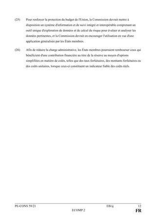 PE-CONS 59/21 EB/sj 12
ECOMP.2 FR
(25) Pour renforcer la protection du budget de l'Union, la Commission devrait mettre à
disposition un système d'information et de suivi intégré et interopérable comprenant un
outil unique d'exploration de données et de calcul du risque pour évaluer et analyser les
données pertinentes, et la Commission devrait en encourager l'utilisation en vue d'une
application généralisée par les États membres.
(26) Afin de réduire la charge administrative, les États membres pourraient rembourser ceux qui
bénéficient d'une contribution financière au titre de la réserve au moyen d'options
simplifiées en matière de coûts, telles que des taux forfaitaires, des montants forfaitaires ou
des coûts unitaires, lorsque ceux-ci constituent un indicateur fiable des coûts réels.
 