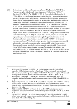 PE-CONS 59/21 EB/sj 13
ECOMP.2 FR
(27) Conformément au règlement financier, au règlement (UE, Euratom) n° 883/2013 du
Parlement européen et du Conseil1 et aux règlements (CE, Euratom) n° 2988/952,
(Euratom, CE) n° 2185/963 et (UE) 2017/19394 du Conseil, les intérêts financiers de
l'Union doivent être protégés par des mesures proportionnées, y compris par des mesures
relatives à la prévention, à la détection et à la correction des irrégularités, notamment la
fraude, ainsi qu'aux enquêtes en la matière, au recouvrement des fonds perdus, indûment
versés ou mal employés et, s'il y a lieu, à l'application de sanctions administratives. En
particulier, conformément aux règlements (Euratom, CE) n° 2185/96 et (UE, Euratom)
n° 883/2013, l'Office européen de lutte antifraude (OLAF) a le pouvoir de mener des
enquêtes administratives, y compris des contrôles et vérifications sur place, en vue d'établir
l'existence éventuelle d'une fraude, d'un acte de corruption ou de toute autre activité
illégale portant atteinte aux intérêts financiers de l'Union. Le Parquet européen est habilité,
conformément au règlement (UE) 2017/1939, le cas échéant, à mener des enquêtes et à
engager des poursuites en matière d'infractions pénales portant atteinte aux intérêts
financiers de l'Union, comme le prévoit la directive (UE) 2017/1371 du Parlement
européen et du Conseil5. Conformément au règlement financier, toute personne ou entité
qui reçoit des fonds de l'Union doit coopérer pleinement à la protection des intérêts
financiers de l'Union et accorder les droits et les accès nécessaires à la Commission, à
l'OLAF, à la Cour des comptes et, dans le cas des États membres participant à une
coopération renforcée en vertu du règlement (UE) 2017/1939, au Parquet européen, le cas
échéant, et veiller à ce que tout tiers participant à l'exécution de fonds de l'Union accorde
des droits équivalents.
1 Règlement (UE, Euratom) n° 883/2013 du Parlement européen et du Conseil du 11
septembre 2013 relatif aux enquêtes effectuées par l'Office européen de lutte antifraude
(OLAF) et abrogeant le règlement (CE) n° 1073/1999 du Parlement européen et du Conseil
et le règlement (Euratom) n° 1074/1999 du Conseil (JO L 248 du 18.9.2013, p. 1).
2 Règlement (CE, Euratom) n° 2988/95 du Conseil du 18 décembre 1995 relatif à la
protection des intérêts financiers des Communautés européennes (JO L 312 du 23.12.1995,
p. 1).
3 Règlement (Euratom, CE) n° 2185/96 du Conseil du 11 novembre 1996 relatif aux contrôles
et vérifications sur place effectués par la Commission pour la protection des intérêts
financiers des Communautés européennes contre les fraudes et autres irrégularités (JO L 292
du 15.11.1996, p. 2).
4 Règlement (UE) 2017/1939 du Conseil du 12 octobre 2017 mettant en œuvre une
coopération renforcée concernant la création du Parquet européen (JO L 283 du 31.10.2017,
p. 1).
5 Directive (UE) 2017/1371 du Parlement européen et du Conseil du 5 juillet 2017 relative à
la lutte contre la fraude portant atteinte aux intérêts financiers de l'Union au moyen du droit
pénal (JO L 198 du 28.7.2017, p. 29).
 