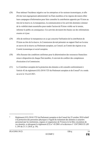 PE-CONS 59/21 EB/sj 14
ECOMP.2 FR
(28) Pour atténuer l'incidence négative sur les entreprises et les secteurs économiques, et afin
d'éviter tout engorgement administratif, les États membres et les régions devraient cibler
leurs campagnes d'information pour faire connaître la contribution apportée par l'Union au
titre de la réserve et, la transparence, la communication et les activités destinées à donner
de la visibilité étant essentielles pour rendre l'action de l'Union visible sur le terrain,
informer le public en conséquence. Ces activités devraient être basées sur des informations
exactes et à jour.
(29) Afin de renforcer la transparence en ce qui concerne l'utilisation de la contribution de
l'Union au titre de la réserve, la Commission devrait présenter un rapport final sur la mise
en œuvre de la réserve au Parlement européen, au Conseil, au Comité des régions et au
Comité économique et social européen.
(30) Afin d'assurer des conditions uniformes pour la détermination des ressources financières
mises à disposition de chaque État membre, il convient de conférer des compétences
d'exécution à la Commission.
(31) Le Contrôleur européen de la protection des données a été consulté conformément à
l'article 42 du règlement (UE) 2018/1725 du Parlement européen et du Conseil1 et a rendu
un avis le 14 avril 2021.
1 Règlement (UE) 2018/1725 du Parlement européen et du Conseil du 23 octobre 2018 relatif
à la protection des personnes physiques à l'égard du traitement des données à caractère
personnel par les institutions, organes et organismes de l'Union et à la libre circulation de
ces données, et abrogeant le règlement (CE) n° 45/2001 et la décision n° 1247/2002/CE (JO
L 295 du 21.11.2018, p. 39).
 