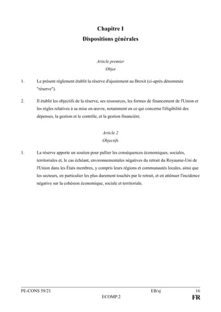 PE-CONS 59/21 EB/sj 16
ECOMP.2 FR
Chapitre I
Dispositions générales
Article premier
Objet
1. Le présent règlement établit la réserve d'ajustement au Brexit (ci-après dénommée
"réserve").
2. Il établit les objectifs de la réserve, ses ressources, les formes de financement de l'Union et
les règles relatives à sa mise en œuvre, notamment en ce qui concerne l'éligibilité des
dépenses, la gestion et le contrôle, et la gestion financière.
Article 2
Objectifs
1. La réserve apporte un soutien pour pallier les conséquences économiques, sociales,
territoriales et, le cas échéant, environnementales négatives du retrait du Royaume-Uni de
l'Union dans les États membres, y compris leurs régions et communautés locales, ainsi que
les secteurs, en particulier les plus durement touchés par le retrait, et en atténuer l'incidence
négative sur la cohésion économique, sociale et territoriale.
 
