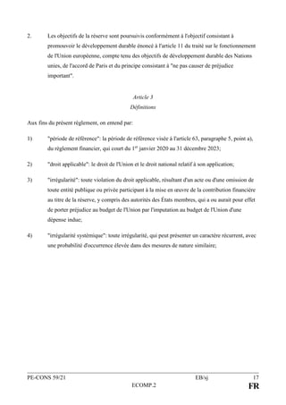 PE-CONS 59/21 EB/sj 17
ECOMP.2 FR
2. Les objectifs de la réserve sont poursuivis conformément à l'objectif consistant à
promouvoir le développement durable énoncé à l'article 11 du traité sur le fonctionnement
de l'Union européenne, compte tenu des objectifs de développement durable des Nations
unies, de l'accord de Paris et du principe consistant à "ne pas causer de préjudice
important".
Article 3
Définitions
Aux fins du présent règlement, on entend par:
1) "période de référence": la période de référence visée à l'article 63, paragraphe 5, point a),
du règlement financier, qui court du 1er
janvier 2020 au 31 décembre 2023;
2) "droit applicable": le droit de l'Union et le droit national relatif à son application;
3) "irrégularité": toute violation du droit applicable, résultant d'un acte ou d'une omission de
toute entité publique ou privée participant à la mise en œuvre de la contribution financière
au titre de la réserve, y compris des autorités des États membres, qui a ou aurait pour effet
de porter préjudice au budget de l'Union par l'imputation au budget de l'Union d'une
dépense indue;
4) "irrégularité systémique": toute irrégularité, qui peut présenter un caractère récurrent, avec
une probabilité d'occurrence élevée dans des mesures de nature similaire;
 