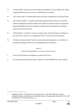 PE-CONS 59/21 EB/sj 18
ECOMP.2 FR
5) "erreurs totales": la somme des erreurs aléatoires extrapolées et, le cas échéant, des erreurs
systémiques délimitées et des erreurs occasionnelles non corrigées;
6) "taux d'erreur total": le nombre total d'erreurs divisé par la population couverte par l'audit;
7) "taux d'erreur résiduel": le nombre total d'erreurs duquel sont soustraites les corrections
financières appliquées par l'État membre pour réduire les risques recensés par l'organisme
d'audit indépendant, divisé par les dépenses à déclarer dans la demande de contribution
financière au titre de la réserve;
8) "délocalisation": un transfert, en tout ou en partie, d'une activité identique ou similaire au
sens de l'article 2, point 61 bis, du règlement (UE) n° 651/2014 de la Commission1;
9) "territoires à statut particulier": dans le contexte du présent règlement, le cas échéant, les
territoires britanniques d'outre-mer et les dépendances de la Couronne.
Article 4
Couverture géographique et ressources pour la réserve
1. Tous les États membres sont éligibles au soutien de la réserve.
2. Les ressources maximales de la réserve s'élèvent à 5 470 435 000 EUR en prix courants.
1 Règlement (UE) n° 651/2014 de la Commission du 17 juin 2014 déclarant certaines
catégories d'aides compatibles avec le marché intérieur en application des articles 107 et 108
du traité (JO L 187 du 26.6.2014, p. 1).
 