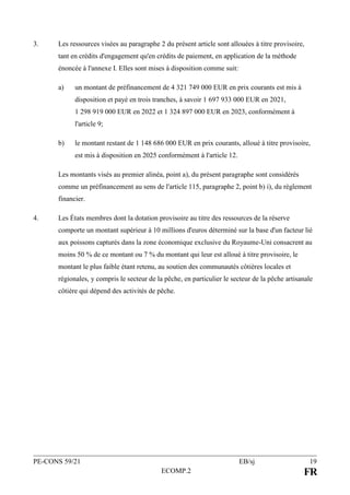 PE-CONS 59/21 EB/sj 19
ECOMP.2 FR
3. Les ressources visées au paragraphe 2 du présent article sont allouées à titre provisoire,
tant en crédits d'engagement qu'en crédits de paiement, en application de la méthode
énoncée à l'annexe I. Elles sont mises à disposition comme suit:
a) un montant de préfinancement de 4 321 749 000 EUR en prix courants est mis à
disposition et payé en trois tranches, à savoir 1 697 933 000 EUR en 2021,
1 298 919 000 EUR en 2022 et 1 324 897 000 EUR en 2023, conformément à
l'article 9;
b) le montant restant de 1 148 686 000 EUR en prix courants, alloué à titre provisoire,
est mis à disposition en 2025 conformément à l'article 12.
Les montants visés au premier alinéa, point a), du présent paragraphe sont considérés
comme un préfinancement au sens de l'article 115, paragraphe 2, point b) i), du règlement
financier.
4. Les États membres dont la dotation provisoire au titre des ressources de la réserve
comporte un montant supérieur à 10 millions d'euros déterminé sur la base d'un facteur lié
aux poissons capturés dans la zone économique exclusive du Royaume-Uni consacrent au
moins 50 % de ce montant ou 7 % du montant qui leur est alloué à titre provisoire, le
montant le plus faible étant retenu, au soutien des communautés côtières locales et
régionales, y compris le secteur de la pêche, en particulier le secteur de la pêche artisanale
côtière qui dépend des activités de pêche.
 