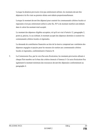 PE-CONS 59/21 EB/sj 20
ECOMP.2 FR
Lorsque la dotation provisoire n'est pas entièrement utilisée, les montants devant être
dépensés à la fin visée au premier alinéa sont réduits proportionnellement.
Lorsque le montant devant être dépensé pour soutenir les communautés côtières locales et
régionales n'est pas entièrement utilisé à cette fin, 50 % du montant inutilisé sont déduits
dans le calcul du montant total accepté.
Le montant des dépenses éligibles acceptées, tel qu'il est visé à l'article 12, paragraphe 2,
point a), précise, le cas échéant, le montant accepté des dépenses destinées à soutenir les
communautés côtières locales et régionales.
La demande de contribution financière au titre de la réserve comprend une ventilation des
dépenses engagées et payées pour les mesures de soutien aux communautés côtières
locales et régionales, conformément à l'annexe II.
5. La Commission fixe, par la voie d'un acte d'exécution, les montants provisoires alloués à
chaque État membre sur la base des critères énoncés à l'annexe I. Cet acte d'exécution fixe
également le montant minimum des ressources devant être dépensées conformément au
paragraphe 4.
 