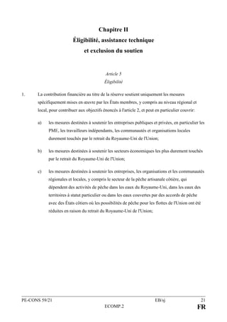 PE-CONS 59/21 EB/sj 21
ECOMP.2 FR
Chapitre II
Éligibilité, assistance technique
et exclusion du soutien
Article 5
Éligibilité
1. La contribution financière au titre de la réserve soutient uniquement les mesures
spécifiquement mises en œuvre par les États membres, y compris au niveau régional et
local, pour contribuer aux objectifs énoncés à l'article 2, et peut en particulier couvrir:
a) les mesures destinées à soutenir les entreprises publiques et privées, en particulier les
PME, les travailleurs indépendants, les communautés et organisations locales
durement touchés par le retrait du Royaume-Uni de l'Union;
b) les mesures destinées à soutenir les secteurs économiques les plus durement touchés
par le retrait du Royaume-Uni de l'Union;
c) les mesures destinées à soutenir les entreprises, les organisations et les communautés
régionales et locales, y compris le secteur de la pêche artisanale côtière, qui
dépendent des activités de pêche dans les eaux du Royaume-Uni, dans les eaux des
territoires à statut particulier ou dans les eaux couvertes par des accords de pêche
avec des États côtiers où les possibilités de pêche pour les flottes de l'Union ont été
réduites en raison du retrait du Royaume-Uni de l'Union;
 