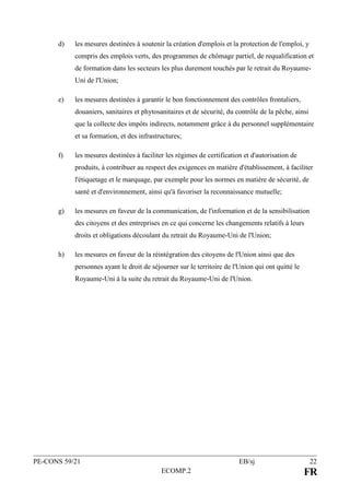 PE-CONS 59/21 EB/sj 22
ECOMP.2 FR
d) les mesures destinées à soutenir la création d'emplois et la protection de l'emploi, y
compris des emplois verts, des programmes de chômage partiel, de requalification et
de formation dans les secteurs les plus durement touchés par le retrait du Royaume-
Uni de l'Union;
e) les mesures destinées à garantir le bon fonctionnement des contrôles frontaliers,
douaniers, sanitaires et phytosanitaires et de sécurité, du contrôle de la pêche, ainsi
que la collecte des impôts indirects, notamment grâce à du personnel supplémentaire
et sa formation, et des infrastructures;
f) les mesures destinées à faciliter les régimes de certification et d'autorisation de
produits, à contribuer au respect des exigences en matière d'établissement, à faciliter
l'étiquetage et le marquage, par exemple pour les normes en matière de sécurité, de
santé et d'environnement, ainsi qu'à favoriser la reconnaissance mutuelle;
g) les mesures en faveur de la communication, de l'information et de la sensibilisation
des citoyens et des entreprises en ce qui concerne les changements relatifs à leurs
droits et obligations découlant du retrait du Royaume-Uni de l'Union;
h) les mesures en faveur de la réintégration des citoyens de l'Union ainsi que des
personnes ayant le droit de séjourner sur le territoire de l'Union qui ont quitté le
Royaume-Uni à la suite du retrait du Royaume-Uni de l'Union.
 