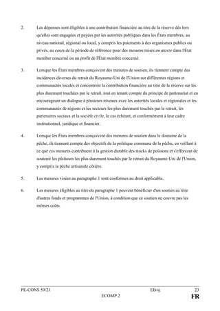 PE-CONS 59/21 EB/sj 23
ECOMP.2 FR
2. Les dépenses sont éligibles à une contribution financière au titre de la réserve dès lors
qu'elles sont engagées et payées par les autorités publiques dans les États membres, au
niveau national, régional ou local, y compris les paiements à des organismes publics ou
privés, au cours de la période de référence pour des mesures mises en œuvre dans l'État
membre concerné ou au profit de l'État membre concerné.
3. Lorsque les États membres conçoivent des mesures de soutien, ils tiennent compte des
incidences diverses du retrait du Royaume-Uni de l'Union sur différentes régions et
communautés locales et concentrent la contribution financière au titre de la réserve sur les
plus durement touchées par le retrait, tout en tenant compte du principe de partenariat et en
encourageant un dialogue à plusieurs niveaux avec les autorités locales et régionales et les
communautés de régions et les secteurs les plus durement touchés par le retrait, les
partenaires sociaux et la société civile, le cas échéant, et conformément à leur cadre
institutionnel, juridique et financier.
4. Lorsque les États membres conçoivent des mesures de soutien dans le domaine de la
pêche, ils tiennent compte des objectifs de la politique commune de la pêche, en veillant à
ce que ces mesures contribuent à la gestion durable des stocks de poissons et s'efforcent de
soutenir les pêcheurs les plus durement touchés par le retrait du Royaume-Uni de l'Union,
y compris la pêche artisanale côtière.
5. Les mesures visées au paragraphe 1 sont conformes au droit applicable.
6. Les mesures éligibles au titre du paragraphe 1 peuvent bénéficier d'un soutien au titre
d'autres fonds et programmes de l'Union, à condition que ce soutien ne couvre pas les
mêmes coûts.
 