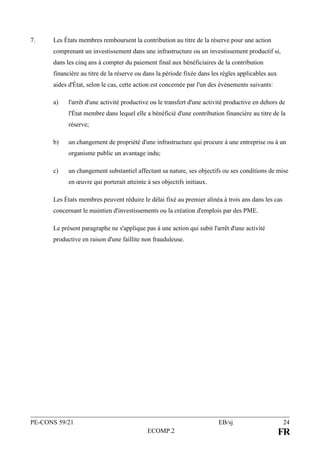 PE-CONS 59/21 EB/sj 24
ECOMP.2 FR
7. Les États membres remboursent la contribution au titre de la réserve pour une action
comprenant un investissement dans une infrastructure ou un investissement productif si,
dans les cinq ans à compter du paiement final aux bénéficiaires de la contribution
financière au titre de la réserve ou dans la période fixée dans les règles applicables aux
aides d'État, selon le cas, cette action est concernée par l'un des événements suivants:
a) l'arrêt d'une activité productive ou le transfert d'une activité productive en dehors de
l'État membre dans lequel elle a bénéficié d'une contribution financière au titre de la
réserve;
b) un changement de propriété d'une infrastructure qui procure à une entreprise ou à un
organisme public un avantage indu;
c) un changement substantiel affectant sa nature, ses objectifs ou ses conditions de mise
en œuvre qui porterait atteinte à ses objectifs initiaux.
Les États membres peuvent réduire le délai fixé au premier alinéa à trois ans dans les cas
concernant le maintien d'investissements ou la création d'emplois par des PME.
Le présent paragraphe ne s'applique pas à une action qui subit l'arrêt d'une activité
productive en raison d'une faillite non frauduleuse.
 