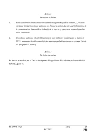 PE-CONS 59/21 EB/sj 25
ECOMP.2 FR
Article 6
Assistance technique
1. Sur la contribution financière au titre de la réserve pour chaque État membre, 2,5 % sont
versés au titre de l'assistance technique aux fins de la gestion, du suivi, de l'information, de
la communication, du contrôle et de l'audit de la réserve, y compris au niveau régional et
local, selon le cas.
2. L'assistance technique est calculée comme un taux forfaitaire en appliquant le facteur de
25/975 au montant des dépenses éligibles acceptées par la Commission en vertu de l'article
12, paragraphe 2, point a).
Article 7
Exclusion du soutien
La réserve ne soutient pas la TVA et les dépenses à l'appui d'une délocalisation, telle que définie à
l'article 3, point 8).
 