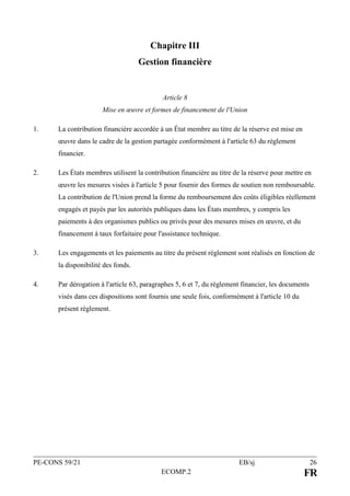 PE-CONS 59/21 EB/sj 26
ECOMP.2 FR
Chapitre III
Gestion financière
Article 8
Mise en œuvre et formes de financement de l'Union
1. La contribution financière accordée à un État membre au titre de la réserve est mise en
œuvre dans le cadre de la gestion partagée conformément à l'article 63 du règlement
financier.
2. Les États membres utilisent la contribution financière au titre de la réserve pour mettre en
œuvre les mesures visées à l'article 5 pour fournir des formes de soutien non remboursable.
La contribution de l'Union prend la forme du remboursement des coûts éligibles réellement
engagés et payés par les autorités publiques dans les États membres, y compris les
paiements à des organismes publics ou privés pour des mesures mises en œuvre, et du
financement à taux forfaitaire pour l'assistance technique.
3. Les engagements et les paiements au titre du présent règlement sont réalisés en fonction de
la disponibilité des fonds.
4. Par dérogation à l'article 63, paragraphes 5, 6 et 7, du règlement financier, les documents
visés dans ces dispositions sont fournis une seule fois, conformément à l'article 10 du
présent règlement.
 