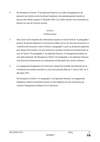 PE-CONS 59/21 EB/sj 27
ECOMP.2 FR
5. Par dérogation à l'article 12 du règlement financier, les crédits d'engagement et de
paiement non utilisés au titre du présent règlement sont automatiquement reportés et
peuvent être utilisés jusqu'au 31 décembre 2026. Les crédits reportés sont consommés en
premier au cours de l'exercice suivant.
Article 9
Préfinancement
1. Sous réserve de la réception des informations requises au titre de l'article 14, paragraphe 1,
point d), du présent règlement, la Commission établit, par la voie d'un acte d'exécution, la
ventilation des ressources visées à l'article 4, paragraphe 3, point a), du présent règlement,
pour chaque État membre. Cet acte d'exécution constitue une décision de financement au
sens de l'article 110, paragraphe 1, du règlement financier, et l'engagement juridique au
sens dudit règlement. Par dérogation à l'article 110, paragraphe 2, du règlement financier,
cette décision de financement ne comprend pas de description des actions à financer.
2. Les engagements budgétaires de l'Union pour chaque État membre sont effectués par la
Commission en tranches annuelles au cours de la période allant du 1er
janvier 2021 au 31
décembre 2023.
Par dérogation à l'article 111, paragraphe 2, du règlement financier, les engagements
budgétaires relatifs à la première tranche suivent l'adoption de l'acte d'exécution qui
constitue l'engagement juridique de la Commission.
 