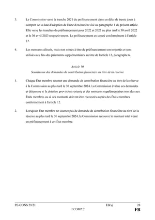 PE-CONS 59/21 EB/sj 28
ECOMP.2 FR
3. La Commission verse la tranche 2021 du préfinancement dans un délai de trente jours à
compter de la date d'adoption de l'acte d'exécution visé au paragraphe 1 du présent article.
Elle verse les tranches du préfinancement pour 2022 et 2023 au plus tard le 30 avril 2022
et le 30 avril 2023 respectivement. Le préfinancement est apuré conformément à l'article
12.
4. Les montants alloués, mais non versés à titre de préfinancement sont reportés et sont
utilisés aux fins des paiements supplémentaires au titre de l'article 12, paragraphe 6.
Article 10
Soumission des demandes de contribution financière au titre de la réserve
1. Chaque État membre soumet une demande de contribution financière au titre de la réserve
à la Commission au plus tard le 30 septembre 2024. La Commission évalue ces demandes
et détermine si la dotation provisoire restante et des montants supplémentaires sont dus aux
États membres ou si des montants doivent être recouvrés auprès des États membres
conformément à l'article 12.
2. Lorsqu'un État membre ne soumet pas de demande de contribution financière au titre de la
réserve au plus tard le 30 septembre 2024, la Commission recouvre le montant total versé
en préfinancement à cet État membre.
 