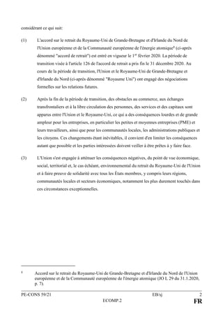 PE-CONS 59/21 EB/sj 2
ECOMP.2 FR
considérant ce qui suit:
(1) L'accord sur le retrait du Royaume-Uni de Grande-Bretagne et d'Irlande du Nord de
l'Union européenne et de la Communauté européenne de l'énergie atomique1 (ci-après
dénommé "accord de retrait") est entré en vigueur le 1er
février 2020. La période de
transition visée à l'article 126 de l'accord de retrait a pris fin le 31 décembre 2020. Au
cours de la période de transition, l'Union et le Royaume-Uni de Grande-Bretagne et
d'Irlande du Nord (ci-après dénommé "Royaume Uni") ont engagé des négociations
formelles sur les relations futures.
(2) Après la fin de la période de transition, des obstacles au commerce, aux échanges
transfrontaliers et à la libre circulation des personnes, des services et des capitaux sont
apparus entre l'Union et le Royaume-Uni, ce qui a des conséquences lourdes et de grande
ampleur pour les entreprises, en particulier les petites et moyennes entreprises (PME) et
leurs travailleurs, ainsi que pour les communautés locales, les administrations publiques et
les citoyens. Ces changements étant inévitables, il convient d'en limiter les conséquences
autant que possible et les parties intéressées doivent veiller à être prêtes à y faire face.
(3) L'Union s'est engagée à atténuer les conséquences négatives, du point de vue économique,
social, territorial et, le cas échéant, environnemental du retrait du Royaume-Uni de l'Union
et à faire preuve de solidarité avec tous les États membres, y compris leurs régions,
communautés locales et secteurs économiques, notamment les plus durement touchés dans
ces circonstances exceptionnelles.
1 Accord sur le retrait du Royaume-Uni de Grande-Bretagne et d'Irlande du Nord de l'Union
européenne et de la Communauté européenne de l'énergie atomique (JO L 29 du 31.1.2020,
p. 7).
 