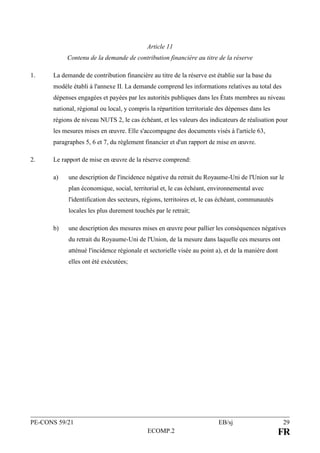 PE-CONS 59/21 EB/sj 29
ECOMP.2 FR
Article 11
Contenu de la demande de contribution financière au titre de la réserve
1. La demande de contribution financière au titre de la réserve est établie sur la base du
modèle établi à l'annexe II. La demande comprend les informations relatives au total des
dépenses engagées et payées par les autorités publiques dans les États membres au niveau
national, régional ou local, y compris la répartition territoriale des dépenses dans les
régions de niveau NUTS 2, le cas échéant, et les valeurs des indicateurs de réalisation pour
les mesures mises en œuvre. Elle s'accompagne des documents visés à l'article 63,
paragraphes 5, 6 et 7, du règlement financier et d'un rapport de mise en œuvre.
2. Le rapport de mise en œuvre de la réserve comprend:
a) une description de l'incidence négative du retrait du Royaume-Uni de l'Union sur le
plan économique, social, territorial et, le cas échéant, environnemental avec
l'identification des secteurs, régions, territoires et, le cas échéant, communautés
locales les plus durement touchés par le retrait;
b) une description des mesures mises en œuvre pour pallier les conséquences négatives
du retrait du Royaume-Uni de l'Union, de la mesure dans laquelle ces mesures ont
atténué l'incidence régionale et sectorielle visée au point a), et de la manière dont
elles ont été exécutées;
 