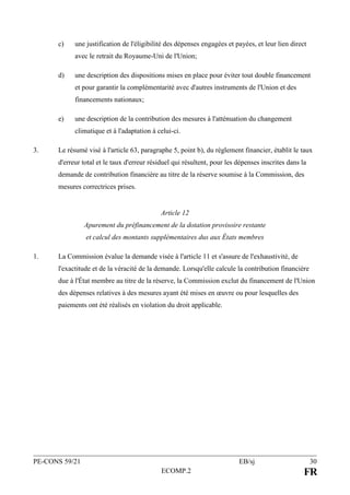 PE-CONS 59/21 EB/sj 30
ECOMP.2 FR
c) une justification de l'éligibilité des dépenses engagées et payées, et leur lien direct
avec le retrait du Royaume-Uni de l'Union;
d) une description des dispositions mises en place pour éviter tout double financement
et pour garantir la complémentarité avec d'autres instruments de l'Union et des
financements nationaux;
e) une description de la contribution des mesures à l'atténuation du changement
climatique et à l'adaptation à celui-ci.
3. Le résumé visé à l'article 63, paragraphe 5, point b), du règlement financier, établit le taux
d'erreur total et le taux d'erreur résiduel qui résultent, pour les dépenses inscrites dans la
demande de contribution financière au titre de la réserve soumise à la Commission, des
mesures correctrices prises.
Article 12
Apurement du préfinancement de la dotation provisoire restante
et calcul des montants supplémentaires dus aux États membres
1. La Commission évalue la demande visée à l'article 11 et s'assure de l'exhaustivité, de
l'exactitude et de la véracité de la demande. Lorsqu'elle calcule la contribution financière
due à l'État membre au titre de la réserve, la Commission exclut du financement de l'Union
des dépenses relatives à des mesures ayant été mises en œuvre ou pour lesquelles des
paiements ont été réalisés en violation du droit applicable.
 