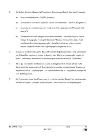 PE-CONS 59/21 EB/sj 31
ECOMP.2 FR
2. Sur la base de son évaluation, la Commission détermine, par la voie d'un acte d'exécution:
a) le montant des dépenses éligibles acceptées;
b) le montant de l'assistance technique calculé conformément à l'article 6, paragraphe 2;
c) la somme des montants visés aux points a) et b) (ci-après dénommé "montant total
accepté");
d) si le montant alloué à titre provisoire conformément à l'acte d'exécution au titre de
l'article 4, paragraphe 5, (ci-après dénommé "dotation provisoire") est dû à l'État
membre conformément au paragraphe 3 du présent article, ou si des montants
doivent être recouvrés en vertu du paragraphe 6 du présent article.
3. Lorsque le montant total accepté dépasse le montant du préfinancement versé, un montant
est dû à cet État membre au titre de la dotation visée à l'article 4, paragraphe 3, point b),
jusqu'à concurrence du montant de la dotation provisoire destinée audit État membre.
4. En ce qui concerne les montants dus au titre du paragraphe 3 du présent article, l'acte
d'exécution visé au paragraphe 2 du présent article constitue une décision de financement
au sens de l'article 110, paragraphe 1, du règlement financier, et l'engagement juridique au
sens dudit règlement.
5. La Commission apure le préfinancement et verse tout montant dû aux États membres dans
un délai de 30 jours à compter de l'adoption de l'acte d'exécution visé au paragraphe 2.
 