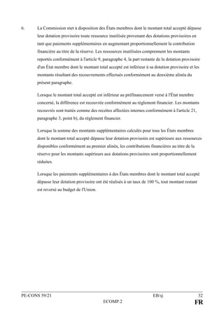PE-CONS 59/21 EB/sj 32
ECOMP.2 FR
6. La Commission met à disposition des États membres dont le montant total accepté dépasse
leur dotation provisoire toute ressource inutilisée provenant des dotations provisoires en
tant que paiements supplémentaires en augmentant proportionnellement la contribution
financière au titre de la réserve. Les ressources inutilisées comprennent les montants
reportés conformément à l'article 9, paragraphe 4, la part restante de la dotation provisoire
d'un État membre dont le montant total accepté est inférieur à sa dotation provisoire et les
montants résultant des recouvrements effectués conformément au deuxième alinéa du
présent paragraphe.
Lorsque le montant total accepté est inférieur au préfinancement versé à l'État membre
concerné, la différence est recouvrée conformément au règlement financier. Les montants
recouvrés sont traités comme des recettes affectées internes conformément à l'article 21,
paragraphe 3, point b), du règlement financier.
Lorsque la somme des montants supplémentaires calculés pour tous les États membres
dont le montant total accepté dépasse leur dotation provisoire est supérieure aux ressources
disponibles conformément au premier alinéa, les contributions financières au titre de la
réserve pour les montants supérieurs aux dotations provisoires sont proportionnellement
réduites.
Lorsque les paiements supplémentaires à des États membres dont le montant total accepté
dépasse leur dotation provisoire ont été réalisés à un taux de 100 %, tout montant restant
est reversé au budget de l'Union.
 